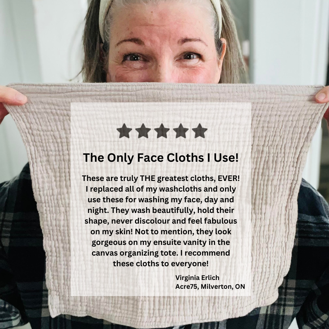 Kim holds up a facecloth to her face. Her hair is pulled back ready for cleansing. In the centre of the facecloth, this 5 star review is written: These are truly THE greatest cloths, EVER! I replaced all of my washcloths and only use these for washing my face, day and night. They wash beautifully, hold their shape, never discolour and feel fabulous on my skin! Not to mention, they look gorgeous on my ensuite vanity in the canvas organizing tote. I recommend these cloths to everyone! (By Virginia Erlich)